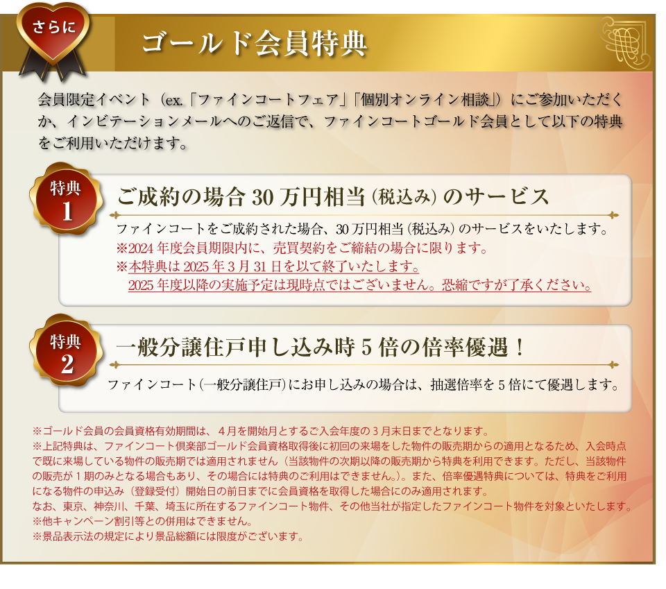 さらに･･･ゴールド会員特典：会員限定イベント（ex.「ファインコートフェア」「個別オンライン相談」）にご参加いただくか、インビテーションメールへのご返信で、ファインコートゴールド会員として以下の特典をご利用いただけます。〜特典１／ご成約の場合30万円相当（税込み）のサービス：ファインコートをご成約された場合、30万円相当（税込み）のサービスをいたします。（2024年度会員有効期限内に、売買契約をご締結の場合に限ります。本特典はtokutenha2025年3月31日を以て終了いたします。2025年度以降の実施予定は現時点ではございません。あしからずご了承ください。）〜特典２／一般分譲住戸申し込み時５倍の倍率優遇！：ファインコート（一般分譲住戸）にお申し込みの場合は、抽選倍率を５倍にて優遇します。