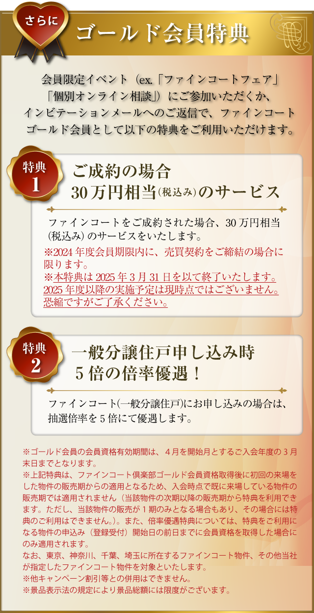 さらに･･･ゴールド会員特典：会員限定イベント（ex.「ファインコートフェア」「個別オンライン相談」）にご参加いただくか、インビテーションメールへのご返信で、ファインコートゴールド会員として以下の特典をご利用いただけます。〜特典１／ご成約の場合30万円相当（税込み）のサービス：ファインコートをご成約された場合、30万円相当（税込み）のサービスをいたします。（2024年度会員有効期限内に、売買契約をご締結の場合に限ります。本特典はtokutenha2025年3月31日を以て終了いたします。2025年度以降の実施予定は現時点ではございません。あしからずご了承ください。）〜特典２／一般分譲住戸申し込み時５倍の倍率優遇！：ファインコート（一般分譲住戸）にお申し込みの場合は、抽選倍率を５倍にて優遇します。