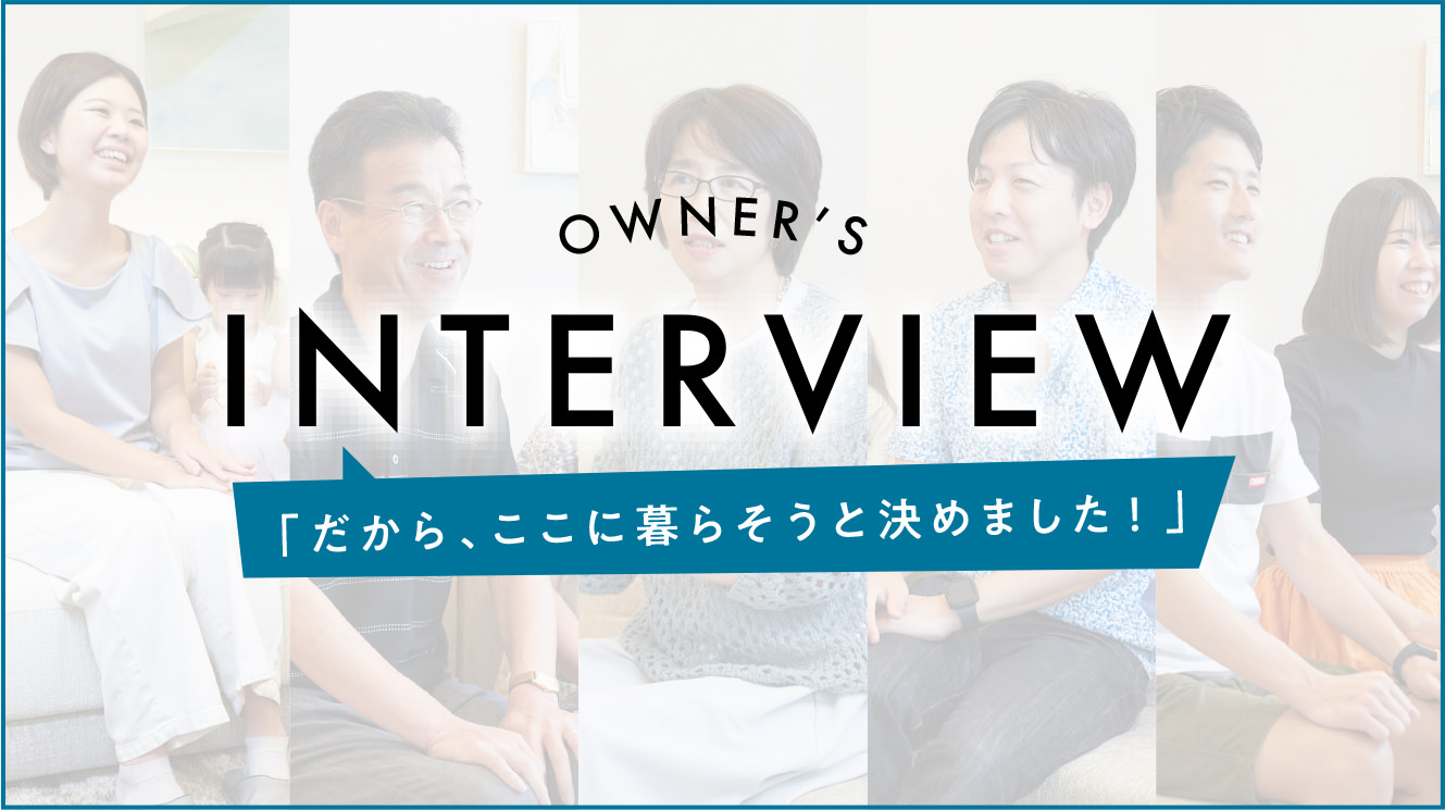 OWNER'S INTERVIEW「だから、ここに暮らそうと決めました！」