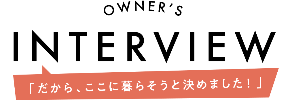 OWNER'S INTERVIEW「だから、ここに暮らそうと決めました！」